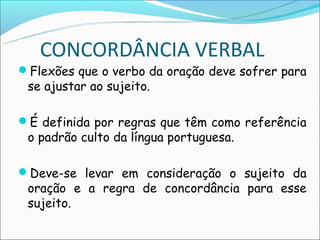CONCORDÂNCIA VERBAL
Flexões que o verbo da oração deve sofrer para
 se ajustar ao sujeito.

É definida por regras que têm como referência
 o padrão culto da língua portuguesa.

Deve-se levar em consideração o sujeito da
 oração e a regra de concordância para esse
 sujeito.
 