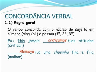 CONCORDÂNCIA VERBAL
1.1) Regra geral
 O verbo concorda com o núcleo do sujeito em
 número (sing./pl.) e pessoa (1ª, 2ª, 3ª).
                   criticamos
 Ex.: Nós jamais _________ tuas atitudes.
 (criticar)
       Molhava
 ________ a rua uma chuvinha fina e fria.
 (molhar)
 
