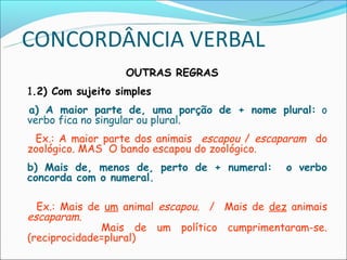 CONCORDÂNCIA VERBAL
                    OUTRAS REGRAS
 1.2) Com sujeito simples
  a) A maior parte de, uma porção de + nome plural: o
  verbo fica no singular ou plural.
  Ex.: A maior parte dos animais escapou / escaparam do
 zoológico. MAS O bando escapou do zoológico.
 b) Mais de, menos de, perto de + numeral:      o verbo
 concorda com o numeral.

   Ex.: Mais de um animal escapou. / Mais de dez animais
 escaparam.
               Mais de um político cumprimentaram-se.
 (reciprocidade=plural)
 