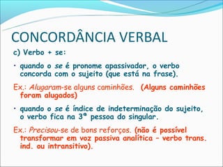 CONCORDÂNCIA VERBAL
c) Verbo + se:
• quando o se é pronome apassivador, o verbo
  concorda com o sujeito (que está na frase).
Ex.: Alugaram-se alguns caminhões. (Alguns caminhões
 foram alugados)
• quando o se é índice de indeterminação do sujeito,
  o verbo fica na 3ª pessoa do singular.
Ex.: Precisou-se de bons reforços. (não é possível
 transformar em voz passiva analítica – verbo trans.
 ind. ou intransitivo).
 