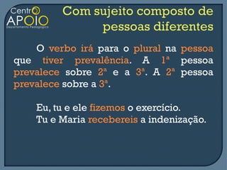 O verbo irá para o plural na pessoa
que tiver prevalência. A 1ª pessoa
prevalece sobre 2ª e a 3ª. A 2ª pessoa
prevalece sobre a 3ª.

    Eu, tu e ele fizemos o exercício.
    Tu e Maria recebereis a indenização.
 