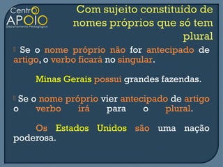 Se o nome próprio não for antecipado de
artigo, o verbo ficará no singular.

    Minas Gerais possui grandes fazendas.
Se o nome próprio vier antecipado de artigo
o    verbo    irá   para     o    plural.

    Os Estados Unidos são uma nação
poderosa.
 