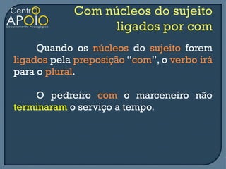 Quando os núcleos do sujeito forem
ligados pela preposição “com”, o verbo irá
para o plural.

    O pedreiro com o marceneiro não
terminaram o serviço a tempo.
 
