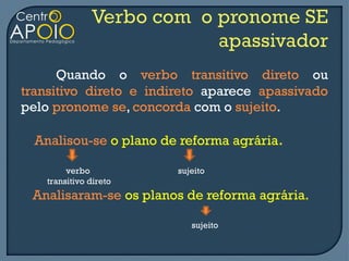 Quando o verbo transitivo direto ou
transitivo direto e indireto aparece apassivado
pelo pronome se, concorda com o sujeito.

  Analisou-se o plano de reforma agrária.

         verbo          sujeito
    transitivo direto
 Analisaram-se os planos de reforma agrária.

                           sujeito
 