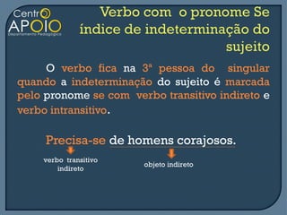 O verbo fica na 3ª pessoa do singular
quando a indeterminação do sujeito é marcada
pelo pronome se com verbo transitivo indireto e
verbo intransitivo.

     Precisa-se de homens corajosos.
    verbo transitivo
                       objeto indireto
        indireto
 