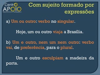 a) Um ou outro: verbo no singular.

    Hoje, um ou outro viaja a Brasília.

b) Um e outro, nem um nem outro: verbo
vai, de preferência, para o plural.

     Um e outro esculpiam a madeira da
porta.
 