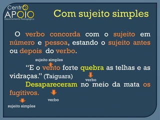 O verbo concorda com o sujeito em
número e pessoa, estando o sujeito antes
ou depois do verbo.
                  sujeito simples

      “E o vento forte quebra as telhas e as
vidraças.” (Taiguara)   verbo
      Desapareceram no meio da mata os
fugitivos.
                        verbo
sujeito simples
 