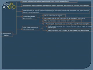 Núcleos do sujeito forem ligados pela preposição “com”, o verbo irá para o plural.


               Verbo transitivo direto ou transitivo direto e indireto aparece apassivado pelo pronome se, concorda com o se sujeito.


                Verbo fica na 3ª do singular quando a indeterminação do sujeito é marcada pelo pronome se com verbo transitivo
                indireto e verbo intransitivo.

                                                     Um ou outro: verbo no singular.
                Com sujeito formado
                por expressões
                                                     Um e outro, nem um nem outro: verbo vai, de preferência, para o plural.
                                                     Mais de , menos de – verbo concorda com o numeral .

                                                         A maior parte de (a maioria de) – o verbo fica , de preferência, no singular.
                                                            Verbo poderá concordar com o numeral ou com o termo a que se refere a
                Com sujeito formado por                     porcentagem.
                número percentual
                                                            Verbo concordará com o numeral, se este aparecer com determinantes.

Concordância
   verbal
 