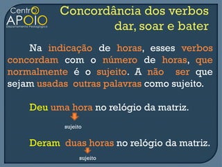 Na indicação de horas, esses verbos
concordam com o número de horas, que
normalmente é o sujeito. A não ser que
sejam usadas outras palavras como sujeito.

    Deu uma hora no relógio da matriz.
           sujeito


    Deram duas horas no relógio da matriz.
                 sujeito
 