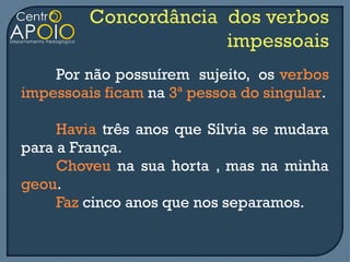 Por não possuírem sujeito, os verbos
impessoais ficam na 3ª pessoa do singular.

     Havia três anos que Sílvia se mudara
para a França.
     Choveu na sua horta , mas na minha
geou.
     Faz cinco anos que nos separamos.
 