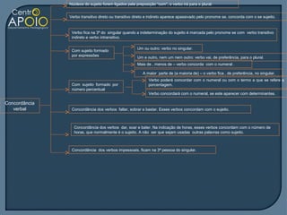 Núcleos do sujeito forem ligados pela preposição “com”, o verbo irá para o plural.


               Verbo transitivo direto ou transitivo direto e indireto aparece apassivado pelo pronome se, concorda com o se sujeito.


                Verbo fica na 3ª do singular quando a indeterminação do sujeito é marcada pelo pronome se com verbo transitivo
                indireto e verbo intransitivo.

                                                     Um ou outro: verbo no singular.
                Com sujeito formado
                por expressões
                                                     Um e outro, nem um nem outro: verbo vai, de preferência, para o plural.
                                                     Mais de , menos de – verbo concorda com o numeral .

                                                         A maior parte de (a maioria de) – o verbo fica , de preferência, no singular.
                                                            Verbo poderá concordar com o numeral ou com o termo a que se refere a
                Com sujeito formado por                     porcentagem.
                número percentual
                                                            Verbo concordará com o numeral, se este aparecer com determinantes.

Concordância
   verbal       Concordância dos verbos faltar, sobrar e bastar. Esses verbos concordam com o sujeito.



                 Concordância dos verbos dar, soar e bater. Na indicação de horas, esses verbos concordam com o número de
                 horas, que normalmente é o sujeito. A não ser que sejam usadas outras palavras como sujeito.



                Concordância dos verbos impessoais, ficam na 3ª pessoa do singular.
 