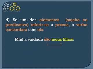 d) Se um dos elementos         (sujeito ou
predicativo) referir-se a pessoa, o verbo
concordará com ela.

    Minha vaidade são meus filhos.
 