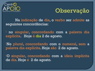 Na indicação de dia, o verbo ser admite as
seguintes concordâncias:
no singular, concordando com a palavra dia
explícita. Hoje é dia 2 de agosto.
No plural, concordando com o numeral, sem a
palavra dia explícita. Hoje são 2 de agosto.
O singular, concordando com a ideia implícita
de dia. Hoje é 2 de agosto.
 