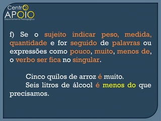 f) Se o sujeito indicar peso, medida,
quantidade e for seguido de palavras ou
expressões como pouco, muito, menos de,
o verbo ser fica no singular.

     Cinco quilos de arroz é muito.
     Seis litros de álcool é menos do que
precisamos.
 