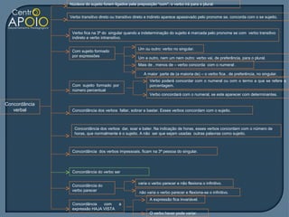 Núcleos do sujeito forem ligados pela preposição “com”, o verbo irá para o plural.


               Verbo transitivo direto ou transitivo direto e indireto aparece apassivado pelo pronome se, concorda com o se sujeito.


                Verbo fica na 3ª do singular quando a indeterminação do sujeito é marcada pelo pronome se com verbo transitivo
                indireto e verbo intransitivo.

                                                     Um ou outro: verbo no singular.
                Com sujeito formado
                por expressões
                                                     Um e outro, nem um nem outro: verbo vai, de preferência, para o plural.
                                                     Mais de , menos de – verbo concorda com o numeral .

                                                         A maior parte de (a maioria de) – o verbo fica , de preferência, no singular.
                                                            Verbo poderá concordar com o numeral ou com o termo a que se refere a
                Com sujeito formado por                     porcentagem.
                número percentual
                                                            Verbo concordará com o numeral, se este aparecer com determinantes.

Concordância
   verbal       Concordância dos verbos faltar, sobrar e bastar. Esses verbos concordam com o sujeito.



                 Concordância dos verbos dar, soar e bater. Na indicação de horas, esses verbos concordam com o número de
                 horas, que normalmente é o sujeito. A não ser que sejam usadas outras palavras como sujeito.



                Concordância dos verbos impessoais, ficam na 3ª pessoa do singular.




                Concordância do verbo ser

                                                     varia o verbo parecer e não flexiona o infinitivo.
                Concordância do
                verbo parecer
                                                      não varia o verbo parecer e flexiona-se o infinitivo.
                                                            A expressão fica invariável.
                Concordância   com        a
                expressão HAJA VISTA
                                                            O verbo haver pode variar.
 