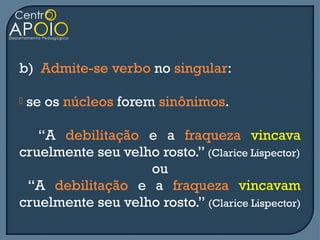b) Admite-se verbo no singular:

   se os núcleos forem sinônimos.

   “A debilitação e a fraqueza vincava
cruelmente seu velho rosto.” (Clarice Lispector)
                   ou
 “A debilitação e a fraqueza vincavam
cruelmente seu velho rosto.” (Clarice Lispector)
 
