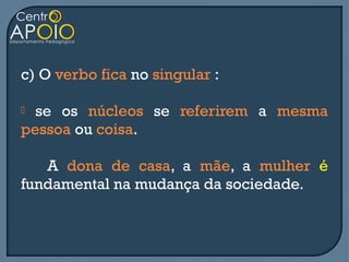 c) O verbo fica no singular :

 se os núcleos se referirem a mesma
pessoa ou coisa.

   A dona de casa, a mãe, a mulher é
fundamental na mudança da sociedade.
 
