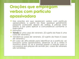 Orações que empregam
verbos com partícula
apassivadora
 Nas orações em que aparecem verbos com partícula
apassivadora, o sujeito da frase aparece geralmente
posposto (colocado depois do verbo). É preciso estar
atento a isso para aplicar a concordância conforme a
regra geral.
 Exemplos:
 Vende-se uma casa de veraneio. (O sujeito da frase é uma
casa de veraneio.)
 Vendem-se casas de veraneio. (O sujeito da frase é casas
de veraneio.)
 Em caso de dificuldade para identificar se a partícula –se
funciona como apassivadora, observar: a) se o verbo é
transitivo direto; b) se é possível passar a oração para a
voz passiva sem prejuízo de sentido (ex.: casas de veraneio
são vendidas).
 