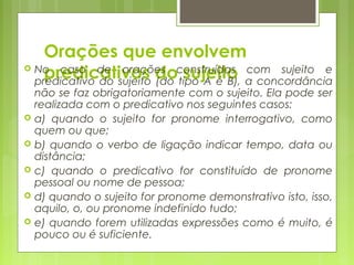 Orações que envolvem
predicativos do sujeito No caso de orações construídas com sujeito e
predicativo do sujeito (do tipo A é B), a concordância
não se faz obrigatoriamente com o sujeito. Ela pode ser
realizada com o predicativo nos seguintes casos:
 a) quando o sujeito for pronome interrogativo, como
quem ou que;
 b) quando o verbo de ligação indicar tempo, data ou
distância;
 c) quando o predicativo for constituído de pronome
pessoal ou nome de pessoa;
 d) quando o sujeito for pronome demonstrativo isto, isso,
aquilo, o, ou pronome indefinido tudo;
 e) quando forem utilizadas expressões como é muito, é
pouco ou é suficiente.
 