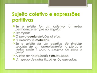 Sujeito coletivo e expressões
partitivas
 Se o sujeito for um coletivo, o verbo
permanece sempre no singular.
 Exemplos:
 O povo queria eleições diretas.
 O exército se mobilizou.
 Se o sujeito for um coletivo do singular
seguido de um complemento no plural, o
verbo pode ir para o singular ou para o
plural.
 A série de notas fiscais está rasurada.
 Um grupo de notas fiscais estão rasuradas.
 