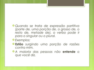  Quando se trata de expressão partitiva
(parte de, uma porção de, o grosso de, o
resto de, metade de), o verbo pode ir
para o singular ou o plural.
 Exemplos:
 Estão surgindo uma porção de razões
contra mim.
 A maioria das pessoas não entende o
que você diz.
 