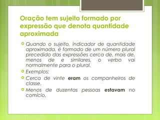 Oração tem sujeito formado por
expressão que denota quantidade
aproximada
 Quando o sujeito, indicador de quantidade
aproximada, é formado de um número plural
precedido das expressões cerca de, mais de,
menos de e similares, o verbo vai
normalmente para o plural.
 Exemplos:
 Cerca de vinte eram os companheiros de
classe.
 Menos de duzentas pessoas estavam no
comício.
 