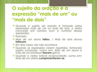 O sujeito da oração é a
expressão “mais de um” ou
“mais de dois”
 Quando o sujeito da oração é formado pelas
expressões mais de um ou mais de dois, o verbo
concorda em número com o numeral dessas
expressões.
 Exemplo:
 Mais de um aluno faltou. / Mais de dois alunos
faltaram.
 Em dois casos, isso não acontece.
 Quando as expressões vierem repetidas, formando
sujeito composto, como em: Mais de um aluno e
mais de um professor fizeram greve.
 Quando o verbo indicar reciprocidade, como em:
Mais de um atleta cumprimentaram-se.
 