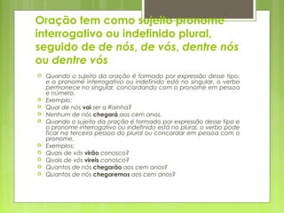 Oração tem como sujeito pronome
interrogativo ou indefinido plural,
seguido de de nós, de vós, dentre nós
ou dentre vós
 Quando o sujeito da oração é formado por expressão desse tipo,
e o pronome interrogativo ou indefinido está no singular, o verbo
permanece no singular, concordando com o pronome em pessoa
e número.
 Exemplo:
 Qual de nós vai ser a Rainha?
 Nenhum de nós chegará aos cem anos.
 Quando o sujeito da oração é formado por expressão desse tipo e
o pronome interrogativo ou indefinido está no plural, o verbo pode
ficar na terceira pessoa do plural ou concordar em pessoa com o
pronome.
 Exemplos:
 Quais de vós virão conosco?
 Quais de vós vireis conosco?
 Quantos de nós chegarão aos cem anos?
 Quantos de nós chegaremos aos cem anos?
 