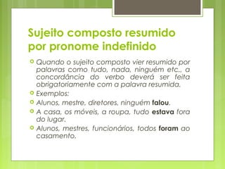 Sujeito composto resumido
por pronome indefinido
 Quando o sujeito composto vier resumido por
palavras como tudo, nada, ninguém etc., a
concordância do verbo deverá ser feita
obrigatoriamente com a palavra resumida.
 Exemplos:
 Alunos, mestre, diretores, ninguém falou.
 A casa, os móveis, a roupa, tudo estava fora
do lugar.
 Alunos, mestres, funcionários, todos foram ao
casamento.
 