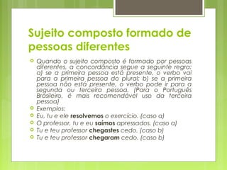 Sujeito composto formado de
pessoas diferentes
 Quando o sujeito composto é formado por pessoas
diferentes, a concordância segue a seguinte regra:
a) se a primeira pessoa está presente, o verbo vai
para a primeira pessoa do plural; b) se a primeira
pessoa não está presente, o verbo pode ir para a
segunda ou terceira pessoa. (Para o Português
Brasileiro, é mais recomendável uso da terceira
pessoa)
 Exemplos:
 Eu, tu e ele resolvemos o exercício. (caso a)
 O professor, tu e eu saímos apressados. (caso a)
 Tu e teu professor chegastes cedo. (caso b)
 Tu e teu professor chegaram cedo. (caso b)
 