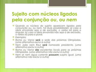 Sujeito com núcleos ligados
pela conjunção ou, ou nem
 Quando os núcleos do sujeito aparecem ligados pela
conjunção ou, ou nem, há duas possibilidades: a) caso a
ideia envolvida seja a de exclusão, o verbo irá para o
singular; b) caso a ideia envolvida não seja a de exclusão,
o verbo irá para o plural.
 Exemplos:
 Roma ou Viena será a sede das próximas Olimpíadas.
(uma alternativa exclui a outra)
 Nem João nem Raul será nomeado presidente. (uma
alternativa exclui a outra)
 Roma ou Viena são excelentes locais para as próximas
Olimpíadas. (uma alternativa não exclui a outra)
 Nem ar nem água corrente possuem suspiro igual. (uma
alternativa não exclui a outra)
 
