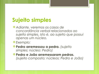 Sujeito simples
 Adiante, veremos os casos de
concordância verbal relacionados ao
sujeito simples, isto é, ao sujeito que possui
apenas um núcleo.
 Exemplo:
 Pedro arremessou a pedra. (sujeito
simples; núcleo: Pedro)
 Pedro e João arremessaram pedras.
(sujeito composto; núcleos: Pedro e João)
 