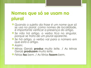 Nomes que só se usam no
plural
 Quando o sujeito da frase é um nome que só
se usa no plural, como nomes de localidade,
é importante verificar a presença do artigo.
 Se não há artigo, o verbo fica no singular,
porque se trata de um plural aparente.
 Se há artigo, o verbo vai para o número em
que está o artigo.
 Assim:
 Minas Gerais produz muito leite. / As Minas
Gerais produzem muito leite.
 Férias faz bem. / As férias fazem bem.
 