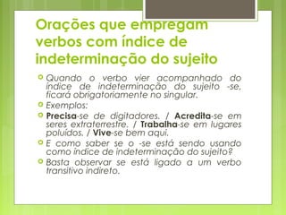 Orações que empregam
verbos com índice de
indeterminação do sujeito
 Quando o verbo vier acompanhado do
índice de indeterminação do sujeito -se,
ficará obrigatoriamente no singular.
 Exemplos:
 Precisa-se de digitadores. / Acredita-se em
seres extraterrestre. / Trabalha-se em lugares
poluídos. / Vive-se bem aqui.
 E como saber se o -se está sendo usando
como índice de indeterminação do sujeito?
 Basta observar se está ligado a um verbo
transitivo indireto.
 