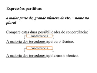 Expressões partitivas
a maior parte de, grande número de etc. + nome no
plural
Compare estas duas possibilidades de concordância:
A maioria dos torcedores apoiou o técnico.
A maioria dos torcedores apoiaram o técnico.
concordância
concordância
 