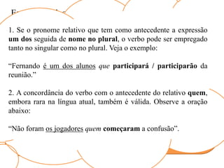 Esses exemplos possibilitam a generalização:
Pronome
relativo que
Sujeito
Pronome
relativo quem
Verbo
Concorda com o
antecedente do
pronome relativo.
Fica na 3º pessoa do
singular.
1. Se o pronome relativo que tem como antecedente a expressão
um dos seguida de nome no plural, o verbo pode ser empregado
tanto no singular como no plural. Veja o exemplo:
“Fernando é um dos alunos que participará / participarão da
reunião.”
2. A concordância do verbo com o antecedente do relativo quem,
embora rara na língua atual, também é válida. Observe a oração
abaixo:
“Não foram os jogadores quem começaram a confusão”.
 