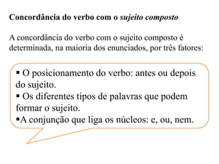 Concordância do verbo com o sujeito composto
A concordância do verbo com o sujeito composto é
determinada, na maioria dos enunciados, por três fatores:
 O posicionamento do verbo: antes ou depois
do sujeito.
 Os diferentes tipos de palavras que podem
formar o sujeito.
A conjunção que liga os núcleos: e, ou, nem.
 