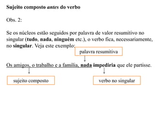 Sujeito composto antes do verbo
Obs. 2:
Se os núcleos estão seguidos por palavra de valor resumitivo no
singular (tudo, nada, ninguém etc.), o verbo fica, necessariamente,
no singular. Veja este exemplo:
Os amigos, o trabalho e a família, nada impediria que ele partisse.
sujeito composto
palavra resumitiva
verbo no singular
 