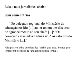 Leia a nota jornalística abaixo:
Sem comentários
“Do delegado regional do Ministério da
educação no Rio [...] ao ler ontem um discurso
de agradecimento ao seu chefe [...]: “Os
convênios assinados traduz (sic)* os esforços do
Ministério [...].”
*sic: palavra latina que significa “assim”; no caso, é usada pelo
jornal com o sentido de “exatamente dessa forma”.
 