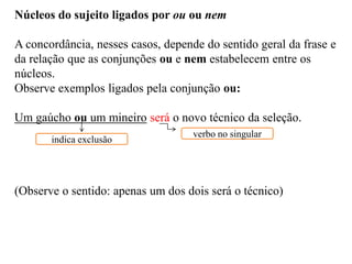 Núcleos do sujeito ligados por ou ou nem
A concordância, nesses casos, depende do sentido geral da frase e
da relação que as conjunções ou e nem estabelecem entre os
núcleos.
Observe exemplos ligados pela conjunção ou:
Um gaúcho ou um mineiro será o novo técnico da seleção.
(Observe o sentido: apenas um dos dois será o técnico)
indica exclusão
verbo no singular
 