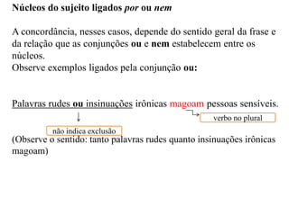 Núcleos do sujeito ligados por ou nem
A concordância, nesses casos, depende do sentido geral da frase e
da relação que as conjunções ou e nem estabelecem entre os
núcleos.
Observe exemplos ligados pela conjunção ou:
Palavras rudes ou insinuações irônicas magoam pessoas sensíveis.
(Observe o sentido: tanto palavras rudes quanto insinuações irônicas
magoam)
não indica exclusão
verbo no plural
 