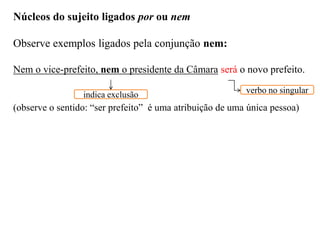 Núcleos do sujeito ligados por ou nem
Observe exemplos ligados pela conjunção nem:
Nem o vice-prefeito, nem o presidente da Câmara será o novo prefeito.
(observe o sentido: “ser prefeito” é uma atribuição de uma única pessoa)
indica exclusão verbo no singular
 
