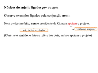 Núcleos do sujeito ligados por ou nem
Observe exemplos ligados pela conjunção nem:
Nem o vice-prefeito, nem o presidente da Câmara apoiam o projeto.
(Observe o sentido: o fato se refere aos dois; ambos apoiam o projeto)
não indica exclusão verbo no singular
 