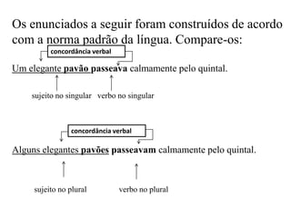 Os enunciados a seguir foram construídos de acordo
com a norma padrão da língua. Compare-os:
Um elegante pavão passeava calmamente pelo quintal.
sujeito no singular verbo no singular
Alguns elegantes pavões passeavam calmamente pelo quintal.
sujeito no plural verbo no plural
concordância verbal
concordância verbal
 