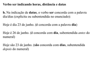 Verbo ser indicando horas, distância e datas
b. Na indicação de datas, o verbo ser concorda com a palavra
dia/dias (explicita ou subentendida no enunciado):
Hoje é dia 23 de junho. (é concorda com a palavra dia)
Hoje é 26 de junho. (é concorda com dia, subentendida antes do
numeral)
Hoje são 23 de junho. (são concorda com dias, subentendida
depois do numeral)
 