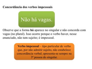 Concordância dos verbos impessoais
Observe que a forma há aparece no singular e não concorda com
vagas (no plural). Isso ocorre porque o verbo haver, nesse
enunciado, não tem sujeito; é impessoal.
Não há vagas.
Verbo impessoal – tipo particular de verbo
que, por não admitir sujeito, não estabelece
concordância verbal; apresenta-se sempre na
3º pessoa do singular.
 