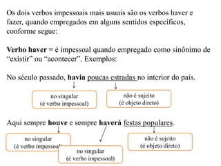 Os dois verbos impessoais mais usuais são os verbos haver e
fazer, quando empregados em alguns sentidos específicos,
conforme segue:
Verbo haver = é impessoal quando empregado como sinônimo de
“existir” ou “acontecer”. Exemplos:
No século passado, havia poucas estradas no interior do país.
Aqui sempre houve e sempre haverá festas populares.
no singular
(é verbo impessoal)
não é sujeito
(é objeto direto)
no singular
(é verbo impessoal)
no singular
(é verbo impessoal)
não é sujeito
(é objeto direto)
 