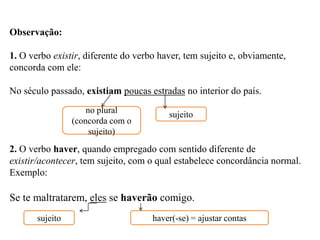 Observação:
1. O verbo existir, diferente do verbo haver, tem sujeito e, obviamente,
concorda com ele:
No século passado, existiam poucas estradas no interior do país.
2. O verbo haver, quando empregado com sentido diferente de
existir/acontecer, tem sujeito, com o qual estabelece concordância normal.
Exemplo:
Se te maltratarem, eles se haverão comigo.
no plural
(concorda com o
sujeito)
sujeito
sujeito haver(-se) = ajustar contas
 