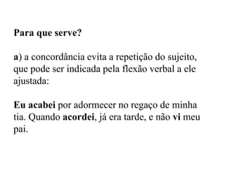 Para que serve?
a) a concordância evita a repetição do sujeito,
que pode ser indicada pela flexão verbal a ele
ajustada:
Eu acabei por adormecer no regaço de minha
tia. Quando acordei, já era tarde, e não vi meu
pai.
 