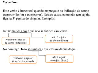 Verbo fazer
Esse verbo é impessoal quando empregado na indicação de tempo
transcorrido (ou a transcorrer). Nesses casos, como não tem sujeito,
fica na 3º pessoa do singular. Exemplos:
Já faz muitos anos / que não se fabrica esse carro.
No domingo, fará seis meses / que eles mudaram daqui.
verbo no singular
(é verbo impessoal)
não é sujeito
(é objeto direto)
verbo no singular
(é verbo impessoal)
não é sujeito
(é objeto direto)
 